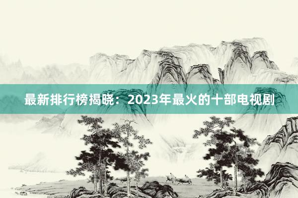 最新排行榜揭晓：2023年最火的十部电视剧