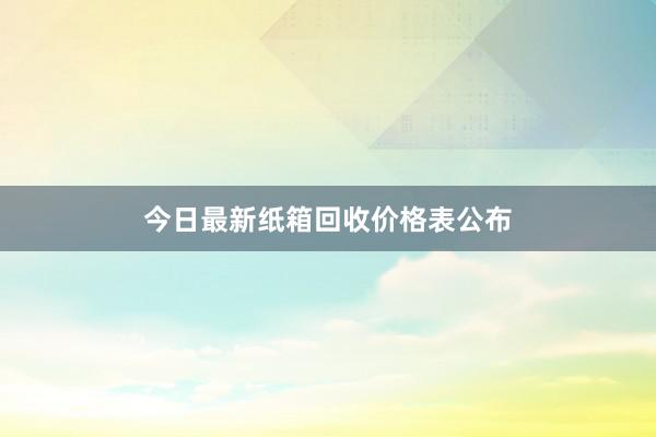 今日最新纸箱回收价格表公布